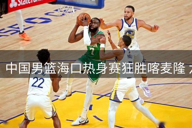 中国男篮海口热身赛狂胜喀麦隆 六将闪耀郭家军展现团队篮球魅力