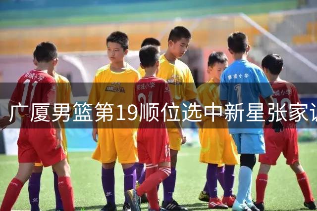 广厦男篮第19顺位选中新星张家诚，辽宁青训体系再出人才