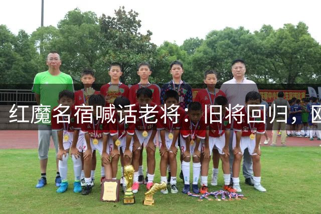 红魔名宿喊话老将：旧将回归，欧冠舞台等你绽放