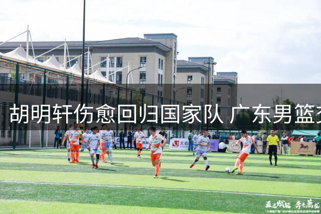 胡明轩伤愈回归国家队 广东男篮交易风波现转机