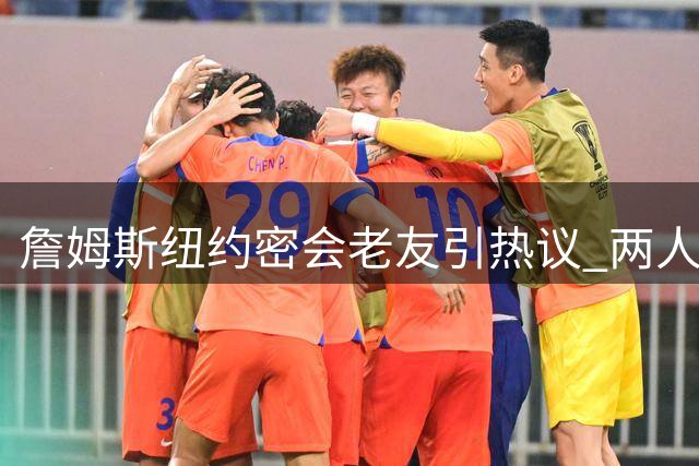 詹姆斯纽约密会老友引热议 两人互动暗藏家乡情怀