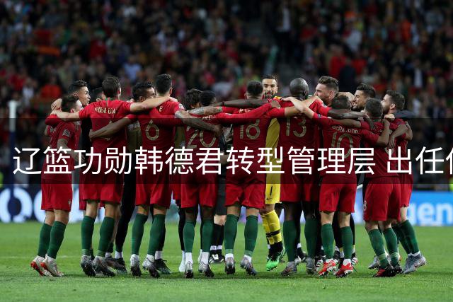 辽篮功勋韩德君转型管理层 出任俱乐部副总兼领队