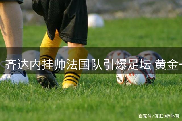 齐达内挂帅法国队引爆足坛 黄金一代能否再现98辉煌？