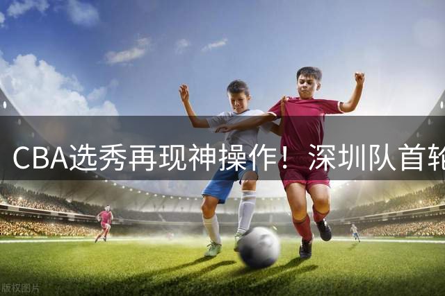 CBA选秀再现神操作！深圳队首轮弃权后18顺位选中名宿之子